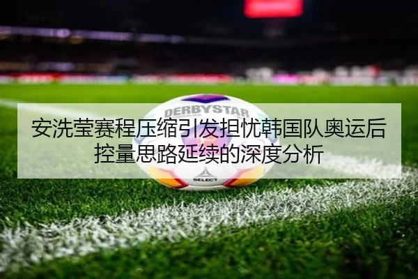 安洗莹赛程压缩引发担忧韩国队奥运后控量思路延续的深度分析